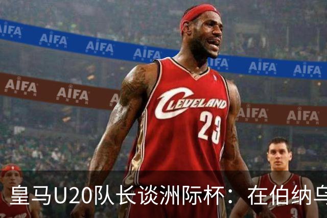 皇马U20队长谈洲际杯：在伯纳乌踢球是巨大荣幸 一直模仿莫德里奇